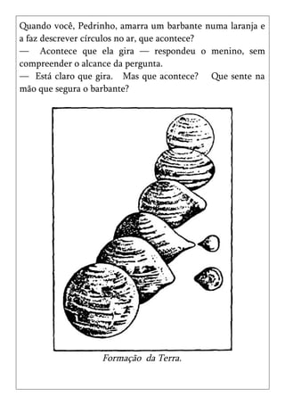 Quando você, Pedrinho, amarra um barbante numa laranja e
a faz descrever círculos no ar, que acontece?
— Acontece que ela gira — respondeu o menino, sem
compreender o alcance da pergunta.
— Está claro que gira. Mas que acontece? Que sente na
mão que segura o barbante?




                  Formação da Terra.
 