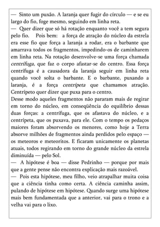 — Sinto um puxão. A laranja quer fugir do círculo — e se eu
largo do fio, foge mesmo, seguindo em linha reta.
— Quer dizer que só há rotação enquanto você a tem segura
pelo fio. Pois bem: a força de atração do núcleo da estrela
era esse fio que força a laranja a rodar, era o barbante que
amarrava todos os fragmentos, impedindo-os de caminharem
em linha reta. Na rotação desenvolve-se uma força chamada
centrífuga, que faz o corpo afastar-se do centro. Essa força
centrífuga é a causadora da laranja seguir em linha reta
quando você solta o barbante. E o barbante, puxando a
laranja, é a força centrípeta que chamamos atração.
Centrípeto quer dizer que puxa para o centro.
Desse modo aqueles fragmentos não pararam mais de regirar
em torno do núcleo, em conseqüência do equilíbrio dessas
duas forças: a centrífuga, que os afastava do núcleo, e a
centrípeta, que os puxava, para ele. Com o tempo os pedaços
maiores foram absorvendo os menores, como hoje a Terra
absorve milhões de fragmentos ainda perdidos pelo espaço —
os meteoros e meteoritos. E ficaram unicamente os planetas
atuais, todos regirando em torno do grande núcleo da estrela
diminuída — pelo Sol.
— A hipótese é boa — disse Pedrinho — porque por mais
que a gente pense não encontra explicação mais razoável.
— Pois esta hipótese, meu filho, veio atrapalhar muita coisa
que a ciência tinha como certa. A ciência caminha assim,
pulando de hipótese em hipótese. Quando surge uma hipótese
mais bem fundamentada que a anterior, vai para o trono e a
velha vai para o lixo.
 
