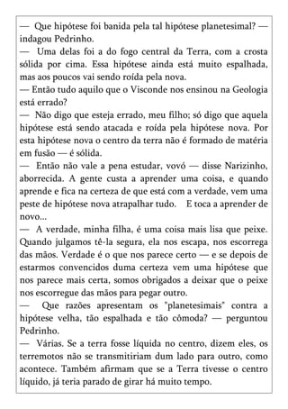 — Que hipótese foi banida pela tal hipótese planetesimal? —
indagou Pedrinho.
— Uma delas foi a do fogo central da Terra, com a crosta
sólida por cima. Essa hipótese ainda está muito espalhada,
mas aos poucos vai sendo roída pela nova.
— Então tudo aquilo que o Visconde nos ensinou na Geologia
está errado?
— Não digo que esteja errado, meu filho; só digo que aquela
hipótese está sendo atacada e roída pela hipótese nova. Por
esta hipótese nova o centro da terra não é formado de matéria
em fusão — é sólida.
— Então não vale a pena estudar, vovó — disse Narizinho,
aborrecida. A gente custa a aprender uma coisa, e quando
aprende e fica na certeza de que está com a verdade, vem uma
peste de hipótese nova atrapalhar tudo. E toca a aprender de
novo...
— A verdade, minha filha, é uma coisa mais lisa que peixe.
Quando julgamos tê-la segura, ela nos escapa, nos escorrega
das mãos. Verdade é o que nos parece certo — e se depois de
estarmos convencidos duma certeza vem uma hipótese que
nos parece mais certa, somos obrigados a deixar que o peixe
nos escorregue das mãos para pegar outro.
— Que razões apresentam os "planetesimais" contra a
hipótese velha, tão espalhada e tão cômoda? — perguntou
Pedrinho.
— Várias. Se a terra fosse líquida no centro, dizem eles, os
terremotos não se transmitiriam dum lado para outro, como
acontece. Também afirmam que se a Terra tivesse o centro
líquido, já teria parado de girar há muito tempo.
 