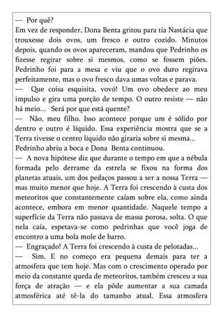 — Por quê?
Em vez de responder, Dona Benta gritou para tia Nastácia que
trouxesse dois ovos, um fresco e outro cozido. Minutos
depois, quando os ovos apareceram, mandou que Pedrinho os
fizesse regirar sobre si mesmos, como se fossem piões.
Pedrinho foi para a mesa e viu que o ovo duro regirava
perfeitamente, mas o ovo fresco dava umas voltas e parava.
— Que coisa esquisita, vovó! Um ovo obedece ao meu
impulso e gira uma porção de tempo. O outro resiste — não
há meio... Será por que está quente?
— Não, meu filho. Isso acontece porque um é sólido por
dentro e outro é líquido. Essa experiência mostra que se a
Terra tivesse o centro líquido não giraria sobre si mesma...
Pedrinho abriu a boca e Dona Benta continuou.
— A nova hipótese diz que durante o tempo em que a nébula
formada pelo derrame da estrela se fixou na forma dos
planetas atuais, um dos pedaços passou a ser a nossa Terra —
mas muito menor que hoje. A Terra foi crescendo à custa dos
meteoritos que constantemente caíam sobre ela, como ainda
acontece, embora em menor quantidade. Naquele tempo a
superfície da Terra não passava de massa porosa, solta. O que
nela caía, espetava-se como pedrinhas que você joga de
encontro a uma bola mole de barro.
— Engraçado! A Terra foi crescendo à custa de pelotadas...
— Sim. E no começo era pequena demais para ter a
atmosfera que tem hoje. Mas com o crescimento operado por
meio da constante queda de meteoritos, também cresceu a sua
força de atração — e ela pôde aumentar a sua camada
atmosférica até tê-la do tamanho atual. Essa atmosfera
 