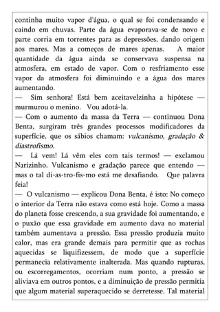 continha muito vapor d'água, o qual se foi condensando e
caindo em chuvas. Parte da água evaporava-se de novo e
parte corria em torrentes para as depressões, dando origem
aos mares. Mas a começos de mares apenas.           A maior
quantidade da água ainda se conservava suspensa na
atmosfera, em estado de vapor. Com o resfriamento esse
vapor da atmosfera foi diminuindo e a água dos mares
aumentando.
— Sim senhora! Está bem aceitavelzinha a hipótese —
murmurou o menino. Vou adotá-la.
— Com o aumento da massa da Terra — continuou Dona
Benta, surgiram três grandes processos modificadores da
superfície, que os sábios chamam: vulcanismo, gradação &
diastrofismo.
— Lá vem! Lá vêm eles com tais termos! — exclamou
Narizinho. Vulcanismo e gradação parece que entendo —
mas o tal di-as-tro-fis-mo está me desafiando. Que palavra
feia!
— O vulcanismo — explicou Dona Benta, é isto: No começo
o interior da Terra não estava como está hoje. Como a massa
do planeta fosse crescendo, a sua gravidade foi aumentando, e
o puxão que essa gravidade em aumento dava no material
também aumentava a pressão. Essa pressão produzia muito
calor, mas era grande demais para permitir que as rochas
aquecidas se liquifizessem, de modo que a superfície
permanecia relativamente inalterada. Mas quando rupturas,
ou escorregamentos, ocorriam num ponto, a pressão se
aliviava em outros pontos, e a diminuição de pressão permitia
que algum material superaquecido se derretesse. Tal material
 