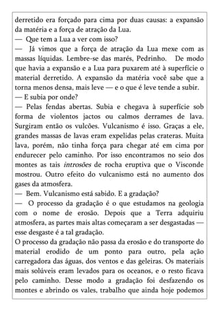derretido era forçado para cima por duas causas: a expansão
da matéria e a força de atração da Lua.
— Que tem a Lua a ver com isso?
— Já vimos que a força de atração da Lua mexe com as
massas líquidas. Lembre-se das marés, Pedrinho. De modo
que havia a expansão e a Lua para puxarem até à superfície o
material derretido. A expansão da matéria você sabe que a
torna menos densa, mais leve — e o que é leve tende a subir.
— E subia por onde?
— Pelas fendas abertas. Subia e chegava à superfície sob
forma de violentos jactos ou calmos derrames de lava.
Surgiram então os vulcões. Vulcanismo é isso. Graças a ele,
grandes massas de lavas eram expelidas pelas crateras. Muita
lava, porém, não tinha força para chegar até em cima por
endurecer pelo caminho. Por isso encontramos no seio dos
montes as tais introsões de rocha eruptiva que o Visconde
mostrou. Outro efeito do vulcanismo está no aumento dos
gases da atmosfera.
— Bem. Vulcanismo está sabido. E a gradação?
— O processo da gradação é o que estudamos na geologia
com o nome de erosão. Depois que a Terra adquiriu
atmosfera, as partes mais altas começaram a ser desgastadas —
esse desgaste é a tal gradação.
O processo da gradação não passa da erosão e do transporte do
material erodido de um ponto para outro, pela ação
carregadora das águas, dos ventos e das geleiras. Os materiais
mais solúveis eram levados para os oceanos, e o resto ficava
pelo caminho. Desse modo a gradação foi desfazendo os
montes e abrindo os vales, trabalho que ainda hoje podemos
 