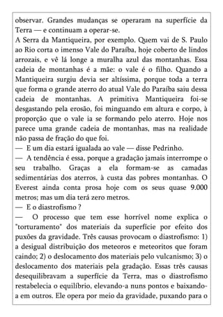 observar. Grandes mudanças se operaram na superfície da
Terra — e continuam a operar-se.
A Serra da Mantiqueira, por exemplo. Quem vai de S. Paulo
ao Rio corta o imenso Vale do Paraíba, hoje coberto de lindos
arrozais, e vê lá longe a muralha azul das montanhas. Essa
cadeia de montanhas é a mãe: o vale é o filho. Quando a
Mantiqueira surgiu devia ser altíssima, porque toda a terra
que forma o grande aterro do atual Vale do Paraíba saiu dessa
cadeia de montanhas. A primitiva Mantiqueira foi-se
desgastando pela erosão, foi minguando em altura e corpo, à
proporção que o vale ia se formando pelo aterro. Hoje nos
parece uma grande cadeia de montanhas, mas na realidade
não passa de fração do que foi.
— E um dia estará igualada ao vale — disse Pedrinho.
— A tendência é essa, porque a gradação jamais interrompe o
seu trabalho. Graças a ela formam-se as camadas
sedimentárias dos aterros, à custa das pobres montanhas. O
Everest ainda conta prosa hoje com os seus quase 9.000
metros; mas um dia terá zero metros.
— E o diastrofismo ?
— O processo que tem esse horrível nome explica o
"torturamento" dos materiais da superfície por efeito dos
puxões da gravidade. Três causas provocam o diastrofismo: 1)
a desigual distribuição dos meteoros e meteoritos que foram
caindo; 2) o deslocamento dos materiais pelo vulcanismo; 3) o
deslocamento dos materiais pela gradação. Essas três causas
desequilibravam a superfície da Terra, mas o diastrofismo
restabelecia o equilíbrio, elevando-a nuns pontos e baixando-
a em outros. Ele opera por meio da gravidade, puxando para o
 
