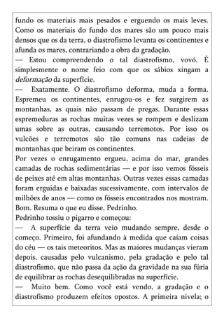 fundo os materiais mais pesados e erguendo os mais leves.
Como os materiais do fundo dos mares são um pouco mais
densos que os da terra, o diastrofismo levanta os continentes e
afunda os mares, contrariando a obra da gradação.
— Estou compreendendo o tal diastrofismo, vovó. É
simplesmente o nome feio com que os sábios xingam a
deformação da superfície.
— Exatamente. O diastrofismo deforma, muda a forma.
Espremeu os continentes, enrugou-os e fez surgirem as
montanhas, as quais não passam de pregas. Durante essas
espremeduras as rochas muitas vezes se rompem e deslizam
umas sobre as outras, causando terremotos. Por isso os
vulcões e terremotos são tão comuns nas cadeias de
montanhas que beiram os continentes.
Por vezes o enrugamento ergueu, acima do mar, grandes
camadas de rochas sedimentárias — e por isso vemos fósseis
de peixes até em altas montanhas. Outras vezes essas camadas
foram erguidas e baixadas sucessivamente, com intervalos de
milhões de anos — como os fósseis encontrados nos mostram.
Bom. Resuma o que eu disse, Pedrinho.
Pedrinho tossiu o pigarro e começou:
— A superfície da terra veio mudando sempre, desde o
começo. Primeiro, foi afundando à medida que caíam coisas
do céu — os tais meteoritos. Mas as maiores mudanças vieram
depois, causadas pelo vulcanismo, pela gradação e pelo tal
diastrofismo, que não passa da ação da gravidade na sua fúria
de equilibrar as rochas desequilibradas na superfície.
— Muito bem. Como você está vendo, a gradação e o
diastrofismo produzem efeitos opostos. A primeira nivela; o
 
