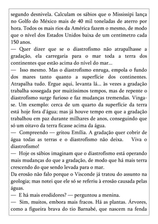 segundo desnivela. Calculam os sábios que o Mississipi lança
no Golfo do México mais de 40 mil toneladas de aterro por
hora. Todos os mais rios da América fazem o mesmo, de modo
que o nível dos Estados Unidos baixa de um centímetro cada
150 anos.
— Quer dizer que se o diastrofismo não atrapalhasse a
gradação, ela carregaria para o mar toda a terra dos
continentes que estão acima do nível do mar...
— Isso mesmo. Mas o diastrofismo enruga, empola o fundo
dos mares tanto quanto a superfície dos continentes.
Atrapalha tudo. Ergue aqui, levanta lá... às vezes a gradação
trabalha sossegada por muitíssimos tempos, mas de repente o
diastrofismo surge furioso e faz mudanças tremendas. Vinga-
se. Um exemplo: cerca de um quarto da superfície da terra
está hoje fora d'água; mas já houve tempo em que a gradação
trabalhou em paz durante milhares de anos, conseguindo que
só um oitavo da terra ficasse acima da água.
— Compreendo — gritou Emília. A gradação quer cobrir de
água todas as terras e o diastrofismo não deixa.         Viva o
diastrofismo!
— Hoje os sábios imaginam que o diastrofismo está operando
mais mudanças do que a gradação, de modo que há mais terra
crescendo do que sendo levada para o mar.
Da erosão não falo porque o Visconde já tratou do assunto na
geologia; mas notei que ele só se referiu à erosão causada pelas
águas.
— E há mais erodidores? — perguntou a menina.
— Sim, muitos, embora mais fracos. Há as plantas. Árvores,
como a figueira brava do tio Barnabé, que nascem na fenda
 