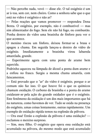 — Não percebo nada, vovó — disse ele. O tal oxigênio é um
ar à-toa, sem cor, nem cheiro. Como a senhora sabe que o que
está no vidro é oxigênio e não ar?
— Pelas reações que vamos promover — respondeu Dona
Benta. O oxigênio, por exemplo, não é combustível — mas
sim alimentador do fogo. Sem ele não há fogo, ou combustão.
Ponha dentro do vidro uma brasinha de fósforo para ver o
que acontece.
O menino riscou um fósforo, deixou formar-se a brasa e
apagou a chama. Em seguida lançou-a dentro do vidro de
oxigênio. Imediatamente a brasinha virou labareda
amarelada, grande.
— Experimente agora com uma ponta de arame bem
aquecida.
Pedrinho aqueceu na lâmpada de álcool a ponta dum arame e
a enfiou no frasco. Surgiu a mesma chama amarela, com
faiscamentos.
— Está provado que o "ar" do vidro é oxigênio, porque o ar
comum não faz isso. O que houve foi o que os químicos
chamam oxidação. O carbono da brasinha e a ponta do arame
oxidaram-se pela ação do grande oxidador que é o oxigênio.
Este fenômeno da oxidação é um dos mais importantes que há
na natureza, como havemos de ver. Tudo se oxida na presença
do oxigênio, umas coisas lentamente, outras rapidamente. Um
exemplo de oxidação rápida temos na explosão da pólvora.
— Ora essa! Então a explosão da pólvora é uma oxidação? —
exclamou o menino surpreso.
— Sim, meu filho. O oxigênio que opera essa oxidação está
acumulado na pólvora, do mesmo modo que está acumulado
 