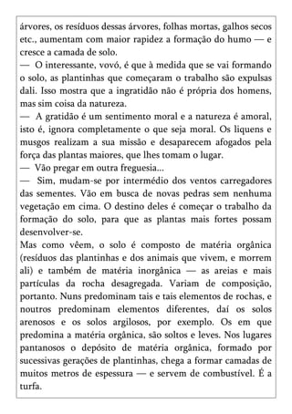 árvores, os resíduos dessas árvores, folhas mortas, galhos secos
etc., aumentam com maior rapidez a formação do humo — e
cresce a camada de solo.
— O interessante, vovó, é que à medida que se vai formando
o solo, as plantinhas que começaram o trabalho são expulsas
dali. Isso mostra que a ingratidão não é própria dos homens,
mas sim coisa da natureza.
— A gratidão é um sentimento moral e a natureza é amoral,
isto é, ignora completamente o que seja moral. Os liquens e
musgos realizam a sua missão e desaparecem afogados pela
força das plantas maiores, que lhes tomam o lugar.
— Vão pregar em outra freguesia...
— Sim, mudam-se por intermédio dos ventos carregadores
das sementes. Vão em busca de novas pedras sem nenhuma
vegetação em cima. O destino deles é começar o trabalho da
formação do solo, para que as plantas mais fortes possam
desenvolver-se.
Mas como vêem, o solo é composto de matéria orgânica
(resíduos das plantinhas e dos animais que vivem, e morrem
ali) e também de matéria inorgânica — as areias e mais
partículas da rocha desagregada. Variam de composição,
portanto. Nuns predominam tais e tais elementos de rochas, e
noutros predominam elementos diferentes, daí os solos
arenosos e os solos argilosos, por exemplo. Os em que
predomina a matéria orgânica, são soltos e leves. Nos lugares
pantanosos o depósito de matéria orgânica, formado por
sucessivas gerações de plantinhas, chega a formar camadas de
muitos metros de espessura — e servem de combustível. É a
turfa.
 