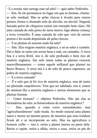 - E a erosão não carrega esse tal solo? — quis saber Pedrinho.
— Sim. Se ele permanece no lugar em que se formou, chama-
se solo residual. Mas se pelas chuvas é levado para outros
pontos, forma o chamado solo de aluvião, ou aluvial. Naquela
baixada perto do chiqueiro temos um exemplo bem claro. Há
uma camada de solo preto de meio metro; logo abaixo começa
a terra vermelha. É uma camada de solo que veio de outros
pontos e foi sendo depositada ali pelas chuvas.
— E as plantas só nascem onde há solo?
— Sim. Elas exigem matéria orgânica, e só os solos a contêm.
Daí o falar-se tanto em terras boas e más, ou cansadas. A terra
boa é a terra fértil, isto é, de solo profundo e bem rico de
matéria orgânica. Em solo assim todas as plantas crescem
maravilhosamente — como aquele milharal que plantei no
Barro Branco. A terra má é a de solo de pouca espessura, ou
pobre de matéria orgânica.
— E a terra cansada?
— É o solo que já foi rico de matéria orgânica, mas de tanto
ser plantado empobreceu. Tem que ser adubado, isto é, temos
de restituir-lhe a matéria orgânica e outros elementos que as
plantas tiraram.
— Como tiraram? — objetou Pedrinho. Não são elas as
formadoras do solo, as fornecedoras da matéria orgânica'?
—       Sim, quando a coisa corre naturalmente; mas
"agriculturalmente" tudo muda. Ao modo natural uma planta
nasce e morre no mesmo ponto, de maneira que seus resíduos
ficam ali e se incorporam ao solo. Mas na agricultura o
homem colhe — isto é, retira a planta inteira ou parte dela.
Retira o capim, retira a alfaia, retira a cana, retira os pés de
 