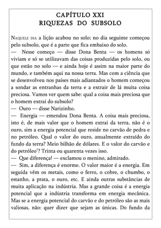 CAPÍTULO XXI
            RIQUEZAS DO SUBSOLO

NAQUELE DIA a lição acabou no solo; no dia seguinte começou
pelo subsolo, que é a parte que fica embaixo do solo.
— Nesse começo — disse Dona Benta — os homens só
viviam e só se utilizavam das coisas produzidas pelo solo, ou
que estão no solo — e ainda hoje é assim na maior parte do
mundo, e também aqui na nossa terra. Mas com a ciência que
se desenvolveu nos países mais adiantados o homem começou
a sondar as entranhas da terra e a extrair de lá muita coisa
preciosa. Vamos ver quem sabe: qual a coisa mais preciosa que
o homem extrai do subsolo?
— Ouro — disse Narizinho.
— Energia — emendou Dona Benta. A coisa mais preciosa,
isto é, de mais valor que o homem extrai da terra, não é o
ouro, sim a energia potencial que reside no carvão de pedra e
no petróleo. Qual o valor do ouro, anualmente extraído do
fundo da terra? Meio bilhão de dólares. E o valor do carvão e
do petróleo1? Trinta ou quarenta vezes isso.
— Que diferença! — exclamou o menino, admirado.
— Sim, a diferença é enorme. O valor maior é a energia. Em
seguida vêm os metais, como o ferro, o cobre, o chumbo, o
estanho, a prata, o ouro, etc. E ainda outras substâncias de
muita aplicação na indústria. Mas a grande coisa é a energia
potencial que a indústria transforma em energia mecânica.
Mas se a energia potencial do carvão e do petróleo são as mais
valiosas, não: quer dizer que sejam as únicas. Do fundo da
 