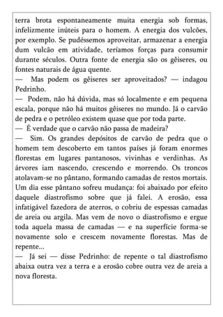 terra brota espontaneamente muita energia sob formas,
infelizmente inúteis para o homem. A energia dos vulcões,
por exemplo. Se pudéssemos aproveitar, armazenar a energia
dum vulcão em atividade, teríamos forças para consumir
durante séculos. Outra fonte de energia são os gêiseres, ou
fontes naturais de água quente.
— Mas podem os gêiseres ser aproveitados? — indagou
Pedrinho.
— Podem, não há dúvida, mas só localmente e em pequena
escala, porque não há muitos gêiseres no mundo. Já o carvão
de pedra e o petróleo existem quase que por toda parte.
— É verdade que o carvão não passa de madeira?
— Sim. Os grandes depósitos de carvão de pedra que o
homem tem descoberto em tantos países já foram enormes
florestas em lugares pantanosos, vivinhas e verdinhas. As
árvores iam nascendo, crescendo e morrendo. Os troncos
atolavam-se no pântano, formando camadas de restos mortais.
Um dia esse pântano sofreu mudança: foi abaixado por efeito
daquele diastrofismo sobre que já falei. A erosão, essa
infatigável fazedora de aterros, o cobriu de espessas camadas
de areia ou argila. Mas vem de novo o diastrofismo e ergue
toda aquela massa de camadas — e na superfície forma-se
novamente solo e crescem novamente florestas. Mas de
repente...
— Já sei — disse Pedrinho: de repente o tal diastrofismo
abaixa outra vez a terra e a erosão cobre outra vez de areia a
nova floresta.
 