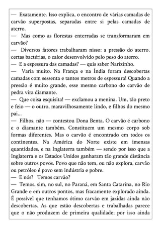 — Exatamente. Isso explica, o encontro de várias camadas de
carvão superpostas, separadas entre si pelas camadas de
aterro.
— Mas como as florestas enterradas se transformaram em
carvão?
— Diversos fatores trabalharam nisso: a pressão do aterro,
certas bactérias, o calor desenvolvido pelo peso do aterro.
— E a espessura das camadas? — quis saber Narizinho.
— Varia muito. Na França e na Índia foram descobertas
camadas com sessenta e tantos metros de espessura! Quando a
pressão é muito grande, esse mesmo carbono do carvão de
pedra vira diamante.
— Que coisa esquisita! — exclamou a menina. Um, tão preto
e feio — o outro, maravilhosamente lindo, e filhos do mesmo
pai...
— Filhos, não — contestou Dona Benta. O carvão é carbono
e o diamante também. Constituem um mesmo corpo sob
formas diferentes. Mas o carvão é encontrado em todos os
continentes. Na América do Norte existe em imensas
quantidades, e na Inglaterra também — sendo por isso que a
Inglaterra e os Estados Unidos ganharam tão grande distância
sobre outros povos. Povo que não tem, ou não explora, carvão
ou petróleo é povo sem indústria e pobre.
— E nós? Temos carvão?
— Temos, sim, no sul, no Paraná, em Santa Catarina, no Rio
Grande e em outros pontos, mas fracamente explorado ainda.
É possível que tenhamos ótimo carvão em jazidas ainda não
descobertas. As que estão descobertas e trabalhadas parece
que o não produzem de primeira qualidade; por isso ainda
 