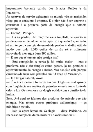 importamos bastante carvão dos Estados Unidos e da
Inglaterra.
As reservas de carvão existentes no mundo vão se acabando,
visto que o consumo é enorme. E o pior não é ser enorme o
consumo; é a pequena parte da energia que o homem
aproveita.
— Como? Por quê?
— Há as perdas. Um terço de cada tonelada de carvão se
perde ao ser minerado e no transporte: e quando é queimado,
só um terço da energia desenvolvida produz trabalho útil; de
modo que cada 1.000 quilos de carvão só é utilmente
aproveitada a energia duns 300 quilos.
— E por que o homem não corrige isso?
— Está corrigindo. A perda já foi muito maior — mas o
problema não é tão simples como parece. Já no petróleo o
aproveitamento da energia é maior. Mas não falo dele porque
cansamos de lidar com petróleo em "O Poço do Visconde".
— E o tal gás natural, vovó?
— É outra excelente fonte de energia. O gás natural aparece
com freqüência nas regiões de petróleo, e serve como fonte de
calor e luz. Os mesmos usos do gás obtido com a destilação da
hulha.
Bem. Até aqui só falamos dos produtos do subsolo que dão
energia. Mas temos outros produtos valiosíssimos — os
minérios e metais.
— Isso já aprendemos na Geologia — disse Pedrinho. As
rochas se compõem duma mistura de vários minerais.
 