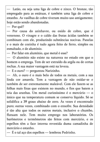 — Latão, ou seja uma liga de cobre e zinco. O bronze, tão
empregado para as estátuas, é também uma liga de cobre e
estanho. As vasilhas de cobre tiveram muito uso antigamente;
hoje estão sendo abandonadas.
— Por quê?
— Por causa do azinhavre, ou oxido de cobre, que é
venenoso. O vinagre e o caldo das frutas ácidas também se
combinam com ele, produzindo substâncias nocivas. Panelas
e o mais de cozinha é tudo agora feito de ferro, simples ou
esmaltado, e de alumínio.
— Por falar em alumínio, que metal é esse?
— O alumínio não existe na natureza no estado em que o
homem o emprega. Tem de ser extraído da argila ou de certas
rochas. A sua maior vantagem está na leveza.
— E o ouro? — perguntou Narizinho.
— Ah, o ouro é o mais belo de todos os metais, com a sua
linda cor amarela. Tem a vantagem de não oxidar-se e
também de ser extremamente maleável. Com ele fazem-se as
folhas mais finas que existem no mundo, e fios que batem a
teia das aranhas. Um metal curiosíssimo é o mercúrio — o
único que na temperatura comum se conserva líquido. Só se
solidifica a 39 graus abaixo de zero. Às vezes é encontrado
puro; outras vezes, combinado com o enxofre. Sua densidade
é tão alta que todos os outros metais, inclusive o chumbo,
flutuam nele. Tem muito emprego nos laboratórios. Os
barômetros e termômetros são feitos com mercúrio, e os
espelhos têm a face interna revestida duma camadinha de
mercúrio e estanho.
— É o tal aço dos espelhos — lembrou Pedrinho.
 