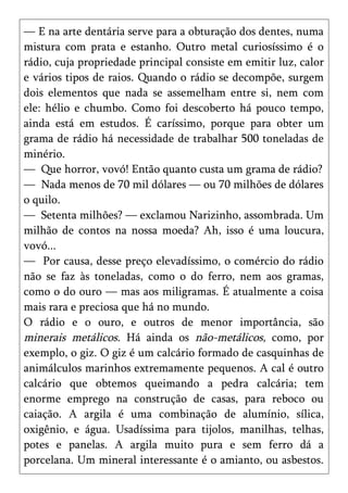 — E na arte dentária serve para a obturação dos dentes, numa
mistura com prata e estanho. Outro metal curiosíssimo é o
rádio, cuja propriedade principal consiste em emitir luz, calor
e vários tipos de raios. Quando o rádio se decompõe, surgem
dois elementos que nada se assemelham entre si, nem com
ele: hélio e chumbo. Como foi descoberto há pouco tempo,
ainda está em estudos. É caríssimo, porque para obter um
grama de rádio há necessidade de trabalhar 500 toneladas de
minério.
— Que horror, vovó! Então quanto custa um grama de rádio?
— Nada menos de 70 mil dólares — ou 70 milhões de dólares
o quilo.
— Setenta milhões? — exclamou Narizinho, assombrada. Um
milhão de contos na nossa moeda? Ah, isso é uma loucura,
vovó...
— Por causa, desse preço elevadíssimo, o comércio do rádio
não se faz às toneladas, como o do ferro, nem aos gramas,
como o do ouro — mas aos miligramas. É atualmente a coisa
mais rara e preciosa que há no mundo.
O rádio e o ouro, e outros de menor importância, são
minerais metálicos. Há ainda os não-metálicos, como, por
exemplo, o giz. O giz é um calcário formado de casquinhas de
animálculos marinhos extremamente pequenos. A cal é outro
calcário que obtemos queimando a pedra calcária; tem
enorme emprego na construção de casas, para reboco ou
caiação. A argila é uma combinação de alumínio, sílica,
oxigênio, e água. Usadíssima para tijolos, manilhas, telhas,
potes e panelas. A argila muito pura e sem ferro dá a
porcelana. Um mineral interessante é o amianto, ou asbestos.
 