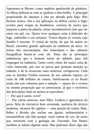 Apresenta-se fibroso, como madeira apodrecida de pinheiro.
As fibras dobram-se sem se quebrar e têm brilho. A principal
propriedade do amianto é não ser afetado pelo fogo. Não
derrete nunca. Daí a sua aplicação na defesa contra o fogo;
tecidos para roupas de bombeiros, cortinas de teatro que
separem o palco da platéia, tintas incombustíveis (em que ele
entra em pó), etc. Quem tiver qualquer coisa a defender do
fogo, embrulhe-a em amianto. Temos depois os cristais cuja
família é enorme. O cristal de rocha, de que há muito no
Brasil, encontra grande aplicação na indústria da ótica. As
lentes dos microscópios, dos telescópios e das câmaras
fotográficas fazem-se com ele. Estas são as principais
substâncias que o homem extrai do subsolo, para mil
empregos na indústria. Como vocês vêem, há muita coisa de
valor enterrada, por isso os povos que prestam atenção ao
subsolo, e de lá arrancam esses minerais, enriquecem. Cada
ano os Estados Unidos extraem do seu subsolo riqueza no
valor de 100 milhões de contos. Infelizmente cá no Brasil
ainda não nos voltamos para o subsolo — apesar de o termos
na mesma proporção que os americanos, já que o território
dos dois países mais ou menos se equivalem.
— Por que é assim, vovó?
— Por vários motivos, meu filho. Lerdeza e ignorância do
povo, falta de iniciativa bem orientada, ausência de técnica
moderna, escassez de capitais — uma porção de coisas. Bom.
Sobre a divisão das rochas em ígneas, sedimentárias e
metamórficas não falo porque vocês sabem de cor, de tanto
que mexeram com a geologia do Visconde. Dos fósseis
também já sabem alguma coisa. Mas podemos dizer algo das
 