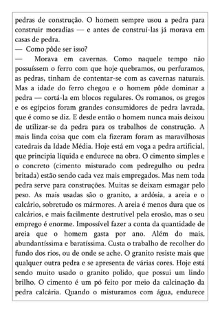 pedras de construção. O homem sempre usou a pedra para
construir moradias — e antes de construí-las já morava em
casas de pedra.
— Como pôde ser isso?
—      Morava em cavernas. Como naquele tempo não
possuíssem o ferro com que hoje quebramos, ou perfuramos,
as pedras, tinham de contentar-se com as cavernas naturais.
Mas a idade do ferro chegou e o homem pôde dominar a
pedra — cortá-la em blocos regulares. Os romanos, os gregos
e os egípcios foram grandes consumidores de pedra lavrada,
que é como se diz. E desde então o homem nunca mais deixou
de utilizar-se da pedra para os trabalhos de construção. A
mais linda coisa que com ela fizeram foram as maravilhosas
catedrais da Idade Média. Hoje está em voga a pedra artificial,
que principia líquida e endurece na obra. O cimento simples e
o concreto (cimento misturado com pedregulho ou pedra
britada) estão sendo cada vez mais empregados. Mas nem toda
pedra serve para construções. Muitas se deixam esmagar pelo
peso. As mais usadas são o granito, a ardósia, a areia e o
calcário, sobretudo os mármores. A areia é menos dura que os
calcários, e mais facilmente destrutível pela erosão, mas o seu
emprego é enorme. Impossível fazer a conta da quantidade de
areia que o homem gasta por ano. Além do mais,
abundantíssima e baratíssima. Custa o trabalho de recolher do
fundo dos rios, ou de onde se ache. O granito resiste mais que
qualquer outra pedra e se apresenta de várias cores. Hoje está
sendo muito usado o granito polido, que possui um lindo
brilho. O cimento é um pó feito por meio da calcinação da
pedra calcária. Quando o misturamos com água, endurece
 