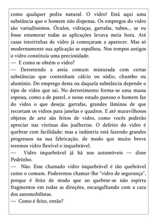 como qualquer pedra natural. O vidro! Está aqui uma
substância que o homem não dispensa. Os empregos do vidro
são variadíssimos. Óculos, vidraças, garrafas, tubos... se eu
fosse enumerar todas as aplicações levava meia hora. Até
casas inteirinhas de vidro já começaram a aparecer. Mas só
modernamente sua aplicação se espalhou. Nos tempos antigos
o vidro constituía uma preciosidade.
— E como se obtém o vidro?
— Derretendo a areia comum misturada com certas
substâncias que contenham cálcio ou sódio, chumbo ou
alumínio. Do emprego desta ou daquela substância depende o
tipo de vidro que sai. No derretimento forma-se uma massa
espessa, como a de pastel, e nesse estado pastoso o homem faz
do vidro o que deseja: garrafas, grandes lâminas de que
recortam os vidros para janelas e quadros. E até maravilhosos
objetos de arte são feitos de vidro, como vocês poderão
apreciar nas vitrinas das joalherias. O defeito do vidro é
quebrar com facilidade; mas a indústria está fazendo grandes
progressos na sua fabricação, de modo que muito breve
teremos vidro flexível e inquebrável.
— Vidro inquebrável já há nos automóveis — disse
Pedrinho.
— Não. Esse chamado vidro inquebrável é tão quebrável
como o comum. Poderemos chamar-lhe "vidro de segurança",
porque é feito de modo que ao quebrar-se não espirra
fragmentos em todas as direções, escangalhando com a cara
dos automobilistas.
— Como é feito, então?
 