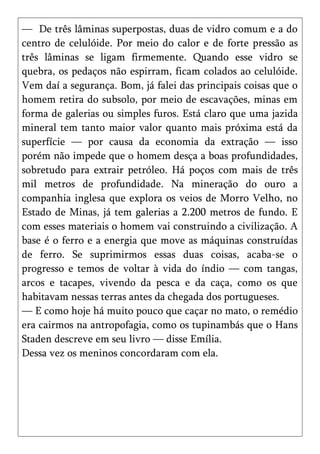 — De três lâminas superpostas, duas de vidro comum e a do
centro de celulóide. Por meio do calor e de forte pressão as
três lâminas se ligam firmemente. Quando esse vidro se
quebra, os pedaços não espirram, ficam colados ao celulóide.
Vem daí a segurança. Bom, já falei das principais coisas que o
homem retira do subsolo, por meio de escavações, minas em
forma de galerias ou simples furos. Está claro que uma jazida
mineral tem tanto maior valor quanto mais próxima está da
superfície — por causa da economia da extração — isso
porém não impede que o homem desça a boas profundidades,
sobretudo para extrair petróleo. Há poços com mais de três
mil metros de profundidade. Na mineração do ouro a
companhia inglesa que explora os veios de Morro Velho, no
Estado de Minas, já tem galerias a 2.200 metros de fundo. E
com esses materiais o homem vai construindo a civilização. A
base é o ferro e a energia que move as máquinas construídas
de ferro. Se suprimirmos essas duas coisas, acaba-se o
progresso e temos de voltar à vida do índio — com tangas,
arcos e tacapes, vivendo da pesca e da caça, como os que
habitavam nessas terras antes da chegada dos portugueses.
— E como hoje há muito pouco que caçar no mato, o remédio
era cairmos na antropofagia, como os tupinambás que o Hans
Staden descreve em seu livro — disse Emília.
Dessa vez os meninos concordaram com ela.
 