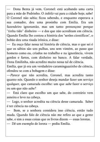 — Dona Benta já vem, Coronel: está acabando uma carta
para a mãe de Pedrinho. O infeliz vai para a cidade hoje, sabe!
O Coronel não sabia; ficou sabendo, e enquanto esperava a
sua comadre, deu uma prosinha com Emília. Era um
fazendeiro ignorantão, mas um tanto presunçoso porque
''tinha tido'' dinheiro — e dos que não acreditam em ciência.
Quando Emília lhe contou a história dos "serões científicos", o
bobão deu uma risada irônica, e disse:
— Eu ouço falar nessa tal história de ciência, mas o que sei é
que os sábios são uns pulhas, uns sem vintém, ao passo que
homens como eu, criados no trabalho e na ignorância, vivem
gordos e fartos, com dinheiro no banco. A falar verdade,
Dona Emilinha, não acredito muito nessa tal de ciência.
Emília, que já era um verdadeiro caraminguazinho de ciência,
ofendeu-se com a bobagem e disse:
—Parece que não acredita, Coronel, mas acredita tanto
quanto nós. Quando o senhor deseja mandar fazer um serviço
qualquer, que camarada escolhe: um que sabe fazer o serviço
ou um que não sabe?
— Está claro que escolho um que sabe, do contrário vem
asneira e levo na cabeça.
— Logo, o senhor acredita na ciência desse camarada. Saber
é ter ciência na cabeça.
— Bom, se a senhora considera isso ciência, então tudo
muda. Quando falo de ciência não me refiro ao que a gente
sabe, e sim a essas coisas que os livros dizem — essas lorotas.
— Dê um exemplo de lorota — pediu Emília.
 