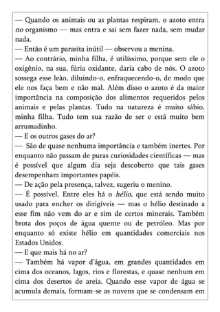 — Quando os animais ou as plantas respiram, o azoto entra
no organismo — mas entra e sai sem fazer nada, sem mudar
nada.
— Então é um parasita inútil — observou a menina.
— Ao contrário, minha filha, é utilíssimo, porque sem ele o
oxigênio, na sua, fúria oxidante, daria cabo de nós. O azoto
sossega esse leão, diluindo-o, enfraquecendo-o, de modo que
ele nos faça bem e não mal. Além disso o azoto é da maior
importância na composição dos alimentos requeridos pelos
animais e pelas plantas. Tudo na natureza é muito sábio,
minha filha. Tudo tem sua razão de ser e está muito bem
arrumadinho.
— E os outros gases do ar?
— São de quase nenhuma importância e também inertes. Por
enquanto não passam de puras curiosidades científicas — mas
é possível que algum dia seja descoberto que tais gases
desempenham importantes papéis.
— De ação pela presença, talvez, sugeriu o menino.
— É possível. Entre eles há o hélio, que está sendo muito
usado para encher os dirigíveis — mas o hélio destinado a
esse fim não vem do ar e sim de certos minerais. Também
brota dos poços de água quente ou de petróleo. Mas por
enquanto só existe hélio em quantidades comerciais nos
Estados Unidos.
— E que mais há no ar?
— Também há vapor d’água, em grandes quantidades em
cima dos oceanos, lagos, rios e florestas, e quase nenhum em
cima dos desertos de areia. Quando esse vapor de água se
acumula demais, formam-se as nuvens que se condensam em
 