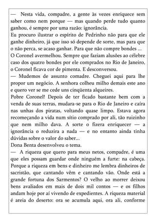 — Nesta vida, compadre, a gente às vezes enriquece sem
saber como nem porque — mas quando perde tudo quanto
ganhou, é sempre por uma razão: ignorância.
Eu procuro ilustrar o espírito de Pedrinho não para que ele
ganhe dinheiro, já que isso só depende de sorte, mas para que
o não perca, se acaso ganhar. Para que não compre bondes ...
O Coronel avermelhou. Sempre que faziam alusões ao célebre
caso dos quatro bondes por ele comprados no Rio de Janeiro,
o Coronel ficava cor de pimenta. E desconversou.
— Mudemos de assunto comadre. Cheguei aqui para lhe
propor um negócio. A senhora colheu milho demais este ano
e quero ver se me cede uns cinqüenta alqueires.
Pobre Coronel! Depois de ter ficado bastante bem com a
venda de suas terras, mudara-se para o Rio de Janeiro e caíra
nas unhas dos piratas, voltando quase limpo. Estava agora
recomeçando a vida num sítio comprado por ali, tão ruizinho
que nem milho dava. A sorte o fizera enriquecer — a
ignorância o reduzira a nada — e no entanto ainda tinha
dúvidas sobre o valor do saber...
Dona Benta desenvolveu o tema.
— A riqueza que quero para meus netos, compadre, é uma
que eles possam guardar onde ninguém a furte: na cabeça.
Porque a riqueza em bens e dinheiro me lembra dinheiros de
sacristão, que cantando vêm e cantando vão. Onde está a
grande fortuna dos Sarmentos? O velho ao morrer deixou
bens avaliados em mais de dois mil contos — e os filhos
andam hoje por aí vivendo de expedientes. A riqueza material
é areia do deserto: ora se acumula aqui, ora ali, conforme
 
