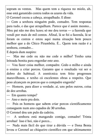 sopram os ventos. Mas quem tem a riqueza no miolo, ah,
esse está garantido contra todos os azares da vida.
O Coronel cocou a cabeça, atrapalhado. E disse:
— Com a senhora ninguém pode, comadre. Tem respostas
para tudo, e das que atrapalham. Parece que é assim mesmo...
Meu pai não me deu luzes; só me deu terras — a fazenda que
vendi por mais de mil contos. Afinal, lá se foi a fazenda, lá se
foram os contos e estou aqui numa situação bem pouco
melhor que a do Chico Pirambóia. É... Quem tem razão é a
senhora, comadre...
E depois dum suspiro:
— Mas me cede ou não me cede o milho? Tenho uma
leitoada bonita para engordar este ano.
— Vou fazer coisa melhor, compadre. Cedo o milho e ainda
o ensino a criar porcos. Garanto que o resultado vai ser o
dobro do habitual. A zootécnica tem feito progressos
maravilhosos, e tenho cá excelentes obras a respeito. Que
peso alcançam os porcos que o compadre engorda?
— Homem, para dizer a verdade, aí, uns pelos outros, coisa
de dez arrobas.
— Em quanto tempo?
— Ano e meio pra dois.
— Pois os homens que sabem criar porcos cientificamente
conseguem num ano capados de 30 arrobas.
O Coronel deu um pulo da cadeira.
— A senhora está mangando comigo, comadre! Trinta
arrobas! Isso é boi, não é porco...
— Nada mais fácil do que tirar a dúvida — e Dona Benta
levou o Coronel ao chiqueiro científico em que ultimamente
 