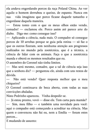 ela andava engordando porcos da raça Poland China. Ao ver
aquilo o homem derrubou o queixo, de espanto. Nunca em
sua vida imaginou que porco ficasse daquele tamanho e
engordasse daquela maneira.
— Estou tonto com o que os meus olhos estão vendo,
comadre! — exclamou ele. Porco assim até parece arte do
diabo. Diga-me: como consegue isso?
— Aplicando a ciência, nada mais. O compadre só consegue
porcos de 10 arrobas porque se guia pela rotina — só faz o
que os outros fizeram, sem nenhuma atenção aos progressos
realizados no mundo pela zootécnica, que é a técnica, a
ciência de lidar com os animais. Faça o que a zootécnica
manda e obterá os mesmos resultados que eu.
O assombro do Coronel não tinha limites.
— Mas será mesmo, comadre, que a tal de ciência seja isso
que a senhora diz? — perguntou ele, ainda com uns restos de
dúvida.
— Não está vendo? Quer resposta melhor que o meu
chiqueiro?
O Coronel continuava de boca aberta, com todas as suas
convicções abaladas.
Nisto Pedrinho apareceu. Vinha despedir-se.
— Já estou pronto, vovó — disse ele. Tem carta para mamãe?
— Sim, meu filho — e também uma novidade para você:
aqui o compadre está começando a acreditar na ciência. Mas
quem o convenceu não fui eu, nem a Emília — foram estes
porcos...
E mudando de assunto:
 