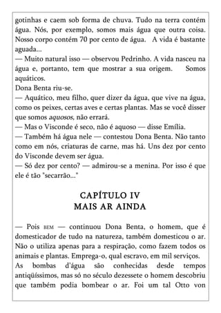 gotinhas e caem sob forma de chuva. Tudo na terra contém
água. Nós, por exemplo, somos mais água que outra coisa.
Nosso corpo contém 70 por cento de água. A vida é bastante
aguada...
— Muito natural isso — observou Pedrinho. A vida nasceu na
água e, portanto, tem que mostrar a sua origem.          Somos
aquáticos.
Dona Benta riu-se.
— Aquático, meu filho, quer dizer da água, que vive na água,
como os peixes, certas aves e certas plantas. Mas se você disser
que somos aquosos, não errará.
— Mas o Visconde é seco, não é aquoso — disse Emília.
— Também há água nele — contestou Dona Benta. Não tanto
como em nós, criaturas de carne, mas há. Uns dez por cento
do Visconde devem ser água.
— Só dez por cento? — admirou-se a menina. Por isso é que
ele é tão "secarrão..."

                    CAPÍTULO IV
                   MAIS AR AINDA

— Pois BEM — continuou Dona Benta, o homem, que é
domesticador de tudo na natureza, também domesticou o ar.
Não o utiliza apenas para a respiração, como fazem todos os
animais e plantas. Emprega-o, qual escravo, em mil serviços.
As bombas d’água são conhecidas desde tempos
antiqüíssimos, mas só no século dezessete o homem descobriu
que também podia bombear o ar. Foi um tal Otto von
 