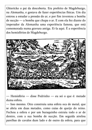 Ghiericke o pai da descoberta. Era prefeito de Magdeburgo,
na Alemanha, e gostava de fazer experiências físicas. Um dia
entrou a estudar a pressão do ar, e por fim inventou a bomba
de sucção — a bomba que chupa o ar. E com ela fez diante do
imperador da Alemanha uma experiência famosa, que está
comemorada numa gravura antiga. Ei-la aqui. É a experiência
dos hemisférios de Magdeburgo.




— Hemisfério — disse Pedrinho — eu sei o que é: metade
duma esfera.
— Isso mesmo. Otto construiu uma esfera oca de metal, que
se abria em duas metades, como cuias de queijo do reino.
Fechou a esfera e por um buraquinho extraiu todo o ar de
dentro, com a sua bomba de sucção. Em seguida atrelou
parelbas de cavalos dum lado e de outro da esfera, para que
 