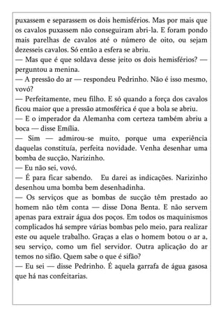 puxassem e separassem os dois hemisférios. Mas por mais que
os cavalos puxassem não conseguiram abri-la. E foram pondo
mais parelhas de cavalos até o número de oito, ou sejam
dezesseis cavalos. Só então a esfera se abriu.
— Mas que é que soldava desse jeito os dois hemisférios? —
perguntou a menina.
— A pressão do ar — respondeu Pedrinho. Não é isso mesmo,
vovó?
— Perfeitamente, meu filho. E só quando a força dos cavalos
ficou maior que a pressão atmosférica é que a bola se abriu.
— E o imperador da Alemanha com certeza também abriu a
boca — disse Emília.
— Sim — admirou-se muito, porque uma experiência
daquelas constituía, perfeita novidade. Venha desenhar uma
bomba de sucção, Narizinho.
— Eu não sei, vovó.
— É para ficar sabendo. Eu darei as indicações. Narizinho
desenhou uma bomba bem desenhadinha.
— Os serviços que as bombas de sucção têm prestado ao
homem não têm conta — disse Dona Benta. E não servem
apenas para extrair água dos poços. Em todos os maquinismos
complicados há sempre várias bombas pelo meio, para realizar
este ou aquele trabalho. Graças a elas o homem botou o ar a,
seu serviço, como um fiel servidor. Outra aplicação do ar
temos no sifão. Quem sabe o que é sifão?
— Eu sei — disse Pedrinho. É aquela garrafa de água gasosa
que há nas confeitarias.
 