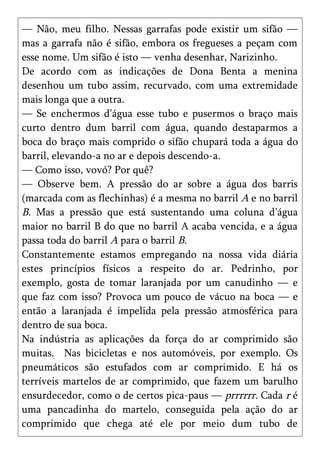 — Não, meu filho. Nessas garrafas pode existir um sifão —
mas a garrafa não é sifão, embora os fregueses a peçam com
esse nome. Um sifão é isto — venha desenhar, Narizinho.
De acordo com as indicações de Dona Benta a menina
desenhou um tubo assim, recurvado, com uma extremidade
mais longa que a outra.
— Se enchermos d’água esse tubo e pusermos o braço mais
curto dentro dum barril com água, quando destaparmos a
boca do braço mais comprido o sifão chupará toda a água do
barril, elevando-a no ar e depois descendo-a.
— Como isso, vovó? Por quê?
— Observe bem. A pressão do ar sobre a água dos barris
(marcada com as flechinhas) é a mesma no barril A e no barril
B. Mas a pressão que está sustentando uma coluna d’água
maior no barril B do que no barril A acaba vencida, e a água
passa toda do barril A para o barril B.
Constantemente estamos empregando na nossa vida diária
estes princípios físicos a respeito do ar. Pedrinho, por
exemplo, gosta de tomar laranjada por um canudinho — e
que faz com isso? Provoca um pouco de vácuo na boca — e
então a laranjada é impelida pela pressão atmosférica para
dentro de sua boca.
Na indústria as aplicações da força do ar comprimido são
muitas. Nas bicicletas e nos automóveis, por exemplo. Os
pneumáticos são estufados com ar comprimido. E há os
terríveis martelos de ar comprimido, que fazem um barulho
ensurdecedor, como o de certos pica-paus — prrrrrr. Cada r é
uma pancadinha do martelo, conseguida pela ação do ar
comprimido que chega até ele por meio dum tubo de
 