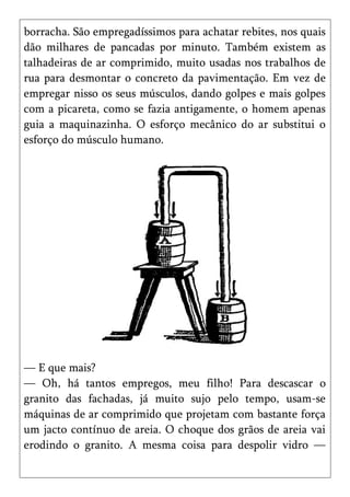 borracha. São empregadíssimos para achatar rebites, nos quais
dão milhares de pancadas por minuto. Também existem as
talhadeiras de ar comprimido, muito usadas nos trabalhos de
rua para desmontar o concreto da pavimentação. Em vez de
empregar nisso os seus músculos, dando golpes e mais golpes
com a picareta, como se fazia antigamente, o homem apenas
guia a maquinazinha. O esforço mecânico do ar substitui o
esforço do músculo humano.




— E que mais?
— Oh, há tantos empregos, meu filho! Para descascar o
granito das fachadas, já muito sujo pelo tempo, usam-se
máquinas de ar comprimido que projetam com bastante força
um jacto contínuo de areia. O choque dos grãos de areia vai
erodindo o granito. A mesma coisa para despolir vidro —
 