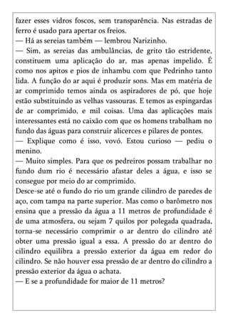 fazer esses vidros foscos, sem transparência. Nas estradas de
ferro é usado para apertar os freios.
— Há as sereias também — lembrou Narizinho.
— Sim, as sereias das ambulâncias, de grito tão estridente,
constituem uma aplicação do ar, mas apenas impelido. É
como nos apitos e pios de inhambu com que Pedrinho tanto
lida. A função do ar aqui é produzir sons. Mas em matéria de
ar comprimido temos ainda os aspiradores de pó, que hoje
estão substituindo as velhas vassouras. E temos as espingardas
de ar comprimido, e mil coisas. Uma das aplicações mais
interessantes está no caixão com que os homens trabalham no
fundo das águas para construir alicerces e pilares de pontes.
— Explique como é isso, vovó. Estou curioso — pediu o
menino.
— Muito simples. Para que os pedreiros possam trabalhar no
fundo dum rio é necessário afastar deles a água, e isso se
consegue por meio do ar comprimido.
Desce-se até o fundo do rio um grande cilindro de paredes de
aço, com tampa na parte superior. Mas como o barômetro nos
ensina que a pressão da água a 11 metros de profundidade é
de uma atmosfera, ou sejam 7 quilos por polegada quadrada,
torna-se necessário comprimir o ar dentro do cilindro até
obter uma pressão igual a essa. A pressão do ar dentro do
cilindro equilibra a pressão exterior da água em redor do
cilindro. Se não houver essa pressão de ar dentro do cilindro a
pressão exterior da água o achata.
— E se a profundidade for maior de 11 metros?
 