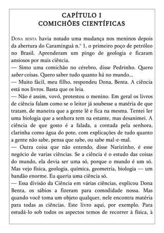 CAPÍTULO I
           COMICHÕES CIENTÍFICAS

DONA BENTA havia notado uma mudança nos meninos depois
da abertura do Caraminguá n.° 1, o primeiro poço de petróleo
no Brasil. Aprenderam um pingo de geologia e ficaram
ansiosos por mais ciência.
— Sinto uma comichão no cérebro, disse Pedrinho. Quero
saber coisas. Quero saber tudo quanto há no mundo...
— Muito fácil, meu filho, respondeu Dona, Benta. A ciência
está nos livros. Basta que os leia.
— Não é assim, vovó, protestou o menino. Em geral os livros
de ciência falam como se o leitor já soubesse a matéria de que
tratam, de maneira que a gente lê e fica na mesma. Tentei ler
uma biologia que a senhora tem na estante, mas desanimei. A
ciência de que gosto é a falada, a contada pela senhora,
clarinha como água do pote, com explicações de tudo quanto
a gente não sabe, pensa que sabe, ou sabe mal-e-mal.
— Outra coisa que não entendo, disse Narizinho, é esse
negócio de varias ciências. Se a ciência é o estudo das coisas
do mundo, ela devia ser uma só, porque o mundo é um só.
Mas vejo física, geologia, química, geometria, biologia — um
bandão enorme. Eu queria uma ciência só.
— Essa divisão da Ciência em várias ciências, explicou Dona
Benta, os sábios a fizeram para comodidade nossa. Mas
quando você toma um objeto qualquer, nele encontra matéria
para todas as ciências. Este livro aqui, por exemplo. Para
estudá-lo sob todos os aspectos temos de recorrer à física, à
 