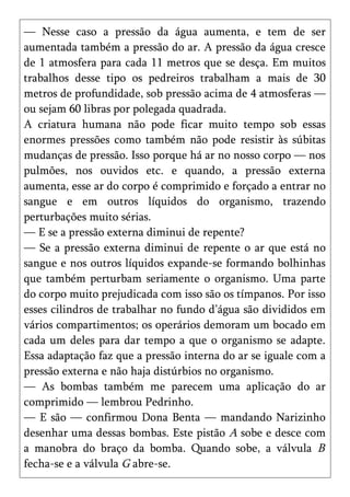 — Nesse caso a pressão da água aumenta, e tem de ser
aumentada também a pressão do ar. A pressão da água cresce
de 1 atmosfera para cada 11 metros que se desça. Em muitos
trabalhos desse tipo os pedreiros trabalham a mais de 30
metros de profundidade, sob pressão acima de 4 atmosferas —
ou sejam 60 libras por polegada quadrada.
A criatura humana não pode ficar muito tempo sob essas
enormes pressões como também não pode resistir às súbitas
mudanças de pressão. Isso porque há ar no nosso corpo — nos
pulmões, nos ouvidos etc. e quando, a pressão externa
aumenta, esse ar do corpo é comprimido e forçado a entrar no
sangue e em outros líquidos do organismo, trazendo
perturbações muito sérias.
— E se a pressão externa diminui de repente?
— Se a pressão externa diminui de repente o ar que está no
sangue e nos outros líquidos expande-se formando bolhinhas
que também perturbam seriamente o organismo. Uma parte
do corpo muito prejudicada com isso são os tímpanos. Por isso
esses cilindros de trabalhar no fundo d’água são divididos em
vários compartimentos; os operários demoram um bocado em
cada um deles para dar tempo a que o organismo se adapte.
Essa adaptação faz que a pressão interna do ar se iguale com a
pressão externa e não haja distúrbios no organismo.
— As bombas também me parecem uma aplicação do ar
comprimido — lembrou Pedrinho.
— E são — confirmou Dona Benta — mandando Narizinho
desenhar uma dessas bombas. Este pistão A sobe e desce com
a manobra do braço da bomba. Quando sobe, a válvula B
fecha-se e a válvula G abre-se.
 