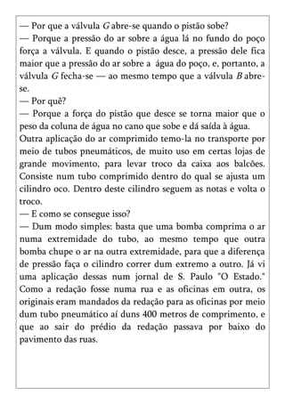 — Por que a válvula G abre-se quando o pistão sobe?
— Porque a pressão do ar sobre a água lá no fundo do poço
força a válvula. E quando o pistão desce, a pressão dele fica
maior que a pressão do ar sobre a água do poço, e, portanto, a
válvula G fecha-se — ao mesmo tempo que a válvula B abre-
se.
— Por quê?
— Porque a força do pistão que desce se torna maior que o
peso da coluna de água no cano que sobe e dá saída à água.
Outra aplicação do ar comprimido temo-la no transporte por
meio de tubos pneumáticos, de muito uso em certas lojas de
grande movimento, para levar troco da caixa aos balcões.
Consiste num tubo comprimido dentro do qual se ajusta um
cilindro oco. Dentro deste cilindro seguem as notas e volta o
troco.
— E como se consegue isso?
— Dum modo simples: basta que uma bomba comprima o ar
numa extremidade do tubo, ao mesmo tempo que outra
bomba chupe o ar na outra extremidade, para que a diferença
de pressão faça o cilindro correr dum extremo a outro. Já vi
uma aplicação dessas num jornal de S. Paulo "O Estado."
Como a redação fosse numa rua e as oficinas em outra, os
originais eram mandados da redação para as oficinas por meio
dum tubo pneumático aí duns 400 metros de comprimento, e
que ao sair do prédio da redação passava por baixo do
pavimento das ruas.
 