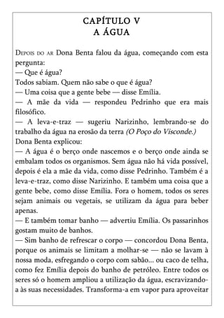 CAPÍTULO V
                       A ÁGUA

DEPOIS DO AR Dona Benta falou da água, começando com esta
pergunta:
— Que é água?
Todos sabiam. Quem não sabe o que é água?
— Uma coisa que a gente bebe — disse Emília.
— A mãe da vida — respondeu Pedrinho que era mais
filosófico.
— A leva-e-traz — sugeriu Narizinho, lembrando-se do
trabalho da água na erosão da terra (O Poço do Visconde.)
Dona Benta explicou:
— A água é o berço onde nascemos e o berço onde ainda se
embalam todos os organismos. Sem água não há vida possível,
depois é ela a mãe da vida, como disse Pedrinho. Também é a
leva-e-traz, como disse Narizinho. E também uma coisa que a
gente bebe, como disse Emília. Fora o homem, todos os seres
sejam animais ou vegetais, se utilizam da água para beber
apenas.
— E também tomar banho — advertiu Emília. Os passarinhos
gostam muito de banhos.
— Sim banho de refrescar o corpo — concordou Dona Benta,
porque os animais se limitam a molhar-se — não se lavam à
nossa moda, esfregando o corpo com sabão... ou caco de telha,
como fez Emília depois do banho de petróleo. Entre todos os
seres só o homem ampliou a utilização da água, escravizando-
a às suas necessidades. Transforma-a em vapor para aproveitar
 