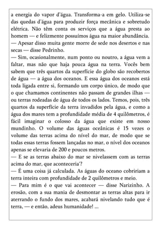 a energia do vapor d’água. Transforma-a em gelo. Utiliza-se
das quedas d’água para produzir força mecânica e sobretudo
elétrica. Não têm conta os serviços que a água presta ao
homem — e felizmente possuímos água na maior abundância.
— Apesar disso muita gente morre de sede nos desertos e nas
secas — disse Pedrinho.
— Sim, ocasionalmente, num ponto ou noutro, a água vem a
faltar, mas não que haja pouca água na terra. Vocês bem
sabem que três quartos da superfície do globo são recobertos
de água — a água dos oceanos. E essa água dos oceanos está
toda ligada entre si, formando um corpo único, de modo que
o que chamamos continentes não passam de grandes ilhas —
ou terras rodeadas de água de todos os lados. Temos, pois, três
quartos da superfície da terra invadidos pela água, e como a
água dos mares tem a profundidade média de 4 quilômetros, é
fácil imaginar o colosso da água que existe em nosso
mundinho. O volume das águas oceânicas é 15 vezes o
volume das terras acima do nível do mar, de modo que se
todas essas terras fossem lançadas no mar, o nível dos oceanos
apenas se elevaria de 200 e poucos metros.
— E se as terras abaixo do mar se nivelassem com as terras
acima do mar, que aconteceria'?
— É uma coisa já calculada. As águas do oceano cobririam a
terra inteira com profundidade de 2 quilômetros e meio.
— Para mim é o que vai acontecer — disse Narizinho. A
erosão, com a sua mania de desmontar as terras altas para ir
aterrando o fundo dos mares, acabará nivelando tudo que é
terra, — e então, adeus humanidade! ...
 