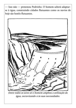 — Isso não — protestou Pedrinho. O homem saberá adaptar-
se à água, construindo cidades flutuantes como os navios de
hoje são hotéis flutuantes.




  Entre todos os seres só o homem ampliou a utilização da
         água, escravizando-a às suas necessidades.
 