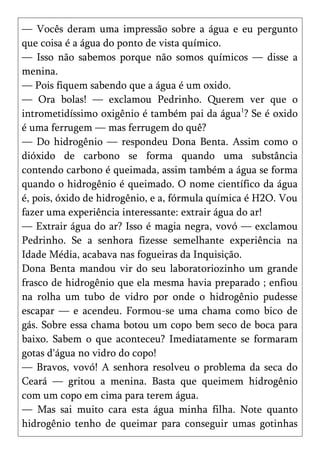 — Vocês deram uma impressão sobre a água e eu pergunto
que coisa é a água do ponto de vista químico.
— Isso não sabemos porque não somos químicos — disse a
menina.
— Pois fiquem sabendo que a água é um oxido.
— Ora bolas! — exclamou Pedrinho. Querem ver que o
intrometidíssimo oxigênio é também pai da água1? Se é oxido
é uma ferrugem — mas ferrugem do quê?
— Do hidrogênio — respondeu Dona Benta. Assim como o
dióxido de carbono se forma quando uma substância
contendo carbono é queimada, assim também a água se forma
quando o hidrogênio é queimado. O nome científico da água
é, pois, óxido de hidrogênio, e a, fórmula química é H2O. Vou
fazer uma experiência interessante: extrair água do ar!
— Extrair água do ar? Isso é magia negra, vovó — exclamou
Pedrinho. Se a senhora fizesse semelhante experiência na
Idade Média, acabava nas fogueiras da Inquisição.
Dona Benta mandou vir do seu laboratoriozinho um grande
frasco de hidrogênio que ela mesma havia preparado ; enfiou
na rolha um tubo de vidro por onde o hidrogênio pudesse
escapar — e acendeu. Formou-se uma chama como bico de
gás. Sobre essa chama botou um copo bem seco de boca para
baixo. Sabem o que aconteceu? Imediatamente se formaram
gotas d'água no vidro do copo!
— Bravos, vovó! A senhora resolveu o problema da seca do
Ceará — gritou a menina. Basta que queimem hidrogênio
com um copo em cima para terem água.
— Mas sai muito cara esta água minha filha. Note quanto
hidrogênio tenho de queimar para conseguir umas gotinhas
 