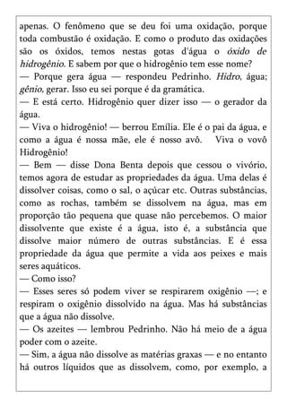apenas. O fenômeno que se deu foi uma oxidação, porque
toda combustão é oxidação. E como o produto das oxidações
são os óxidos, temos nestas gotas d'água o óxido de
hidrogênio. E sabem por que o hidrogênio tem esse nome?
— Porque gera água — respondeu Pedrinho. Hidro, água;
gênio, gerar. Isso eu sei porque é da gramática.
— E está certo. Hidrogênio quer dizer isso — o gerador da
água.
— Viva o hidrogênio! — berrou Emília. Ele é o pai da água, e
como a água é nossa mãe, ele é nosso avô. Viva o vovô
Hidrogênio!
— Bem — disse Dona Benta depois que cessou o vivório,
temos agora de estudar as propriedades da água. Uma delas é
dissolver coisas, como o sal, o açúcar etc. Outras substâncias,
como as rochas, também se dissolvem na água, mas em
proporção tão pequena que quase não percebemos. O maior
dissolvente que existe é a água, isto é, a substância que
dissolve maior número de outras substâncias. E é essa
propriedade da água que permite a vida aos peixes e mais
seres aquáticos.
— Como isso?
— Esses seres só podem viver se respirarem oxigênio —; e
respiram o oxigênio dissolvido na água. Mas há substâncias
que a água não dissolve.
— Os azeites — lembrou Pedrinho. Não há meio de a água
poder com o azeite.
— Sim, a água não dissolve as matérias graxas — e no entanto
há outros líquidos que as dissolvem, como, por exemplo, a
 