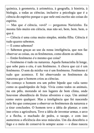 química, à geometria, à aritmética, à geografia, à história, à
biologia, a todas as ciências, inclusive a psicologia que é a
ciência do espírito porque o que nele está escrito são coisas do
espírito.
— Mas que é ciência, vovó? — perguntou Narizinho. Eu
mesma falo muito em ciência, mas não sei, bem, bem, bem, o
que é.
— Ciência é uma coisa muito simples, minha filha. Ciência é
tudo quanto sabemos.
— E como sabemos?
— Sabemos graças ao uso da nossa inteligência, que nos faz
observar as coisas, ou os fenômenos, como dizem os sábios.
— Então fenômeno é o mesmo que coisa?
— Fenômeno é tudo na natureza. Aquela fumacinha lá longe,
que sobe para o céu, é um fenômeno. A chuva que cai é um
fenômeno. O som da minha voz é um fenômeno. Fenômeno é
tudo que acontece. E foi observando os fenômenos da
natureza que o homem criou as ciências.
No começo o homem era um pobre bípede que valia tanto
como os quadrúpedes de hoje. Vivia como todos os animais,
nu em pêlo, morando só nos lugares de bom clima, onde
houvesse abundância de frutas silvestres e caça. Um animal
como outro qualquer. Mas a inteligência que foi nascendo
nele fez que começasse a observar os fenômenos da natureza e
a tirar conclusões. O homem teve a idéia de plantar, e com
isso criou a agricultura, Teve a idéia de inventar armas, o arco
e a flecha, o machado de pedra, o tacape, e com isso
aumentou a eficiência dos seus músculos. Um dia descobriu o
fogo e o meio de conservá-lo sempre aceso — e disso nasceu
 