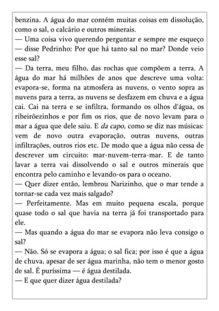 benzina. A água do mar contém muitas coisas em dissolução,
como o sal, o calcário e outros minerais.
— Uma coisa vivo querendo perguntar e sempre me esqueço
— disse Pedrinho: Por que há tanto sal no mar? Donde veio
esse sal?
— Da terra, meu filho, das rochas que compõem a terra. A
água do mar há milhões de anos que descreve uma volta:
evapora-se, forma na atmosfera as nuvens, o vento sopra as
nuvens para a terra, as nuvens se desfazem em chuva e a água
cai. Cai na terra e se infiltra, formando os olhos d'água, os
ribeirõezinhos e por fim os rios, que de novo levam para o
mar a água que dele saiu. E da capo, como se diz nas músicas:
vem de novo outra evaporação, outras nuvens, outras
infiltrações, outros rios etc. De modo que a água não cessa de
descrever um circuito: mar-nuvem-terra-mar. E de tanto
lavar a terra vai dissolvendo o sal e outros minerais que
encontra pelo caminho e levando-os para o oceano.
— Quer dizer então, lembrou Narizinho, que o mar tende a
tornar-se cada vez mais salgado?
— Perfeitamente. Mas em muito pequena escala, porque
quase todo o sal que havia na terra já foi transportado para
ele.
— Mas quando a água do mar se evapora não leva consigo o
sal?
— Não. Só se evapora a água; o sal fica; por isso é que a água
de chuva, apesar de ser água marinha, não tem o menor gosto
de sal. É puríssima — é água destilada.
— E que quer dizer água destilada?
 