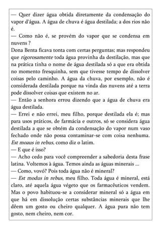 — Quer dizer água obtida diretamente da condensação do
vapor d'água. A água de chuva é água destilada; a dos rios não
é.
— Como não é, se provém do vapor que se condensa em
nuvens ?
Dona Benta ficava tonta com certas perguntas; mas respondeu
que rigorosamente toda água provinha da destilação, mas que
na prática tinha o nome de água destilada só a que era obtida
no momento fresquinha, sem que tivesse tempo de dissolver
coisas pelo caminho. A água da chuva, por exemplo, não é
considerada destilada porque na vinda das nuvens até a terra
pode dissolver coisas que existem no ar.
— Então a senhora errou dizendo que a água de chuva era
água destilada.
— Errei e não errei, meu filho, porque destilada ela é; mas
para usos práticos, de farmácia e outros, só se considera água
destilada a que se obtém da condensação do vapor num vaso
fechado onde não possa contaminar-se com coisa nenhuma.
Est moaus in rebus, como diz o latim.
— E que é isso?
— Acho cedo para você compreender a sabedoria desta frase
latina. Voltemos à água. Temos ainda as águas minerais ...
— Como, vovó? Pois toda água não é mineral?
— Est modus in rebus, meu filho. Toda água é mineral, está
claro, até aquela água végeto que os farmacêuticos vendem.
Mas o povo habituou-se a considerar mineral só a água em
que há em dissolução certas substâncias minerais que lhe
dêem um gosto ou cheiro qualquer. A água pura não tem
gosto, nem cheiro, nem cor.
 