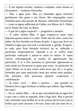 — É um líquido incolor, inodoro e insípido, como dizem os
dicionários — lembrou Narizinho.
— Sim, a água pura. Mas a,s chamadas águas minerais
geralmente têm gosto e até cheiro. São empregadas como
remédios para uma porção de doenças, sobretudo reumatismo
— como as águas sulforosas de Caldas, em Minas; de S. Pedro,
em S. Paulo; do Cipó, na Bahia.
— E que faz a água evaporar? — perguntou a menina.
— O calor, minha filha. A água evapora-se tanto mais
depressa quanto maior é o calor. Onde não há calor, como nos
pólos, ela fica durinha em forma de gelo. A água que ferve na
chaleira é água que está com a evaporação a, galope. Evapora-
se toda, para ficar boiando invisível no ar, reduzida a
partículas imperceptíveis. Quando o ar se resfria essas
partículas começam a juntar-se umas às outras. O vapor
visível, esbranquiçado, já resulta da aglomeração das
partículas. E se o frio aumenta as partículas aglomeram-se
mais ainda até formarem as gotas que caem. As partículas de
vapor bóiam no ar por serem mais leves que ele e as gotas
formadas por essas partículas caem por serem mais pesadas.
Há, portanto, dois processos opostos: evaporação e
condensação.
— Já notei, vovó — disse a menina — que quando tia
Nastácia ferve água formam-se bolhas que sobem. Que bolhas
são essas?
— De ar, minha filha — do ar que está dissolvido na água fria
e que com o calor se expande, sobe e foge dela. Mas é preciso
não confundir essas bolhas de ar do começo da fervura com as
bolhas que saem durante a fervura. Estas não são mais de ar,
 