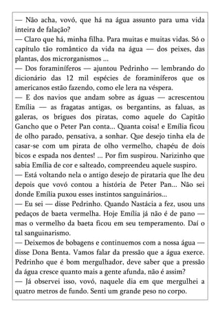 — Não acha, vovó, que há na água assunto para uma vida
inteira de falação?
— Claro que há, minha filha. Para muitas e muitas vidas. Só o
capítulo tão romântico da vida na água — dos peixes, das
plantas, dos microrganismos ...
— Dos foraminíferos — ajuntou Pedrinho — lembrando do
dicionário das 12 mil espécies de foraminíferos que os
americanos estão fazendo, como ele lera na véspera.
— E dos navios que andam sobre as águas — acrescentou
Emília — as fragatas antigas, os bergantins, as faluas, as
galeras, os brigues dos piratas, como aquele do Capitão
Gancho que o Peter Pan conta... Quanta coisa! e Emília ficou
de olho parado, pensativa, a sonhar. Que desejo tinha ela de
casar-se com um pirata de olho vermelho, chapéu de dois
bicos e espada nos dentes! ... Por fim suspirou. Narizinho que
sabia Emília de cor e salteado, compreendeu aquele suspiro.
— Está voltando nela o antigo desejo de pirataria que lhe deu
depois que vovó contou a história de Peter Pan... Não sei
donde Emília puxou esses instintos sanguinários...
— Eu sei — disse Pedrinho. Quando Nastácia a fez, usou uns
pedaços de baeta vermelha. Hoje Emília já não é de pano —
mas o vermelho da baeta ficou em seu temperamento. Daí o
tal sanguinarismo.
— Deixemos de bobagens e continuemos com a nossa água —
disse Dona Benta. Vamos falar da pressão que a água exerce.
Pedrinho que é bom mergulhador, deve saber que a pressão
da água cresce quanto mais a gente afunda, não é assim?
— Já observei isso, vovó, naquele dia em que mergulhei a
quatro metros de fundo. Senti um grande peso no corpo.
 