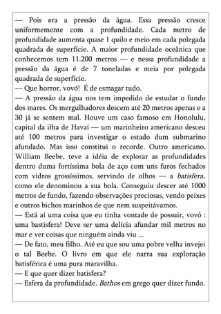 — Pois era a pressão da água. Essa pressão cresce
uniformemente com a profundidade. Cada metro de
profundidade aumenta quase 1 quilo e meio em cada polegada
quadrada de superfície. A maior profundidade oceânica que
conhecemos tem 11.200 metros — e nessa profundidade a
pressão da água é de 7 toneladas e meia por polegada
quadrada de superfície.
— Que horror, vovó! É de esmagar tudo.
— A pressão da água nos tem impedido de estudar o fundo
dos mares. Os mergulhadores descem até 20 metros apenas e a
30 já se sentem mal. Houve um caso famoso em Honolulu,
capital da ilha de Havaí — um marinheiro americano desceu
até 100 metros para investigar o estado dum submarino
afundado. Mas isso constitui o recorde. Outro americano,
William Beebe, teve a idéia de explorar as profundidades
dentro duma fortíssima bola de aço com uns furos fechados
com vidros grossíssimos, servindo de olhos — a batisfera,
como ele denominou a sua bola. Conseguiu descer até 1000
metros de fundo, fazendo observações preciosas, vendo peixes
e outros bichos marinhos de que nem suspeitávamos.
— Está aí uma coisa que eu tinha vontade de possuir, vovó :
uma bastisfera! Deve ser uma delícia afundar mil metros no
mar e ver coisas que ninguém ainda viu ...
— De fato, meu filho. Até eu que sou uma pobre velha invejei
o tal Beebe. O livro em que ele narra sua exploração
batisférica é uma pura maravilha.
— E que quer dizer batisfera?
— Esfera da profundidade. Bathos em grego quer dizer fundo.
 