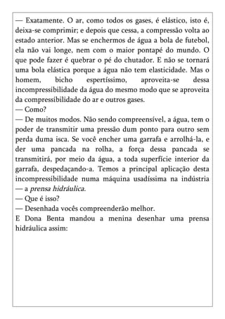 — Exatamente. O ar, como todos os gases, é elástico, isto é,
deixa-se comprimir; e depois que cessa, a compressão volta ao
estado anterior. Mas se enchermos de água a bola de futebol,
ela não vai longe, nem com o maior pontapé do mundo. O
que pode fazer é quebrar o pé do chutador. E não se tornará
uma bola elástica porque a água não tem elasticidade. Mas o
homem,       bicho     espertíssimo,    aproveita-se    dessa
incompressibilidade da água do mesmo modo que se aproveita
da compressibilidade do ar e outros gases.
— Como?
— De muitos modos. Não sendo compreensível, a água, tem o
poder de transmitir uma pressão dum ponto para outro sem
perda duma isca. Se você encher uma garrafa e arrolhá-la, e
der uma pancada na rolha, a força dessa pancada se
transmitirá, por meio da água, a toda superfície interior da
garrafa, despedaçando-a. Temos a principal aplicação desta
incompressibilidade numa máquina usadíssima na indústria
— a prensa hidráulica.
— Que é isso?
— Desenhada vocês compreenderão melhor.
E Dona Benta mandou a menina desenhar uma prensa
hidráulica assim:
 