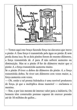 — Temos aqui este braço fazendo força na alavanca que move
o pistão A. Essa força é transmitida pela água ao pistão B, sem
perda duma isca. Se os dois pistões forem do mesmo diâmetro,
a força transmitida de A para B não sofrerá aumento ou
diminuição. Mas se o pistão B for de diâmetro maior que o
pistão A, a força transmitida aumenta muito.
Se o pistão B tiver o dobro do diâmetro do pistão A, a força
transmitida dobra. Se tiver um diâmetro cem vezes maior, a,
força aumenta cem vezes.
— Oh, então a tal prensa hidráulica é uma terrível produtora
de força, já que a multiplica dessa maneira! — exclamou o
menino.
— Sim, e por isso mesmo de imenso valor para a indústria. Os
homens têm construído prensas capazes de exercer pressão
até de 10 milhões de quilos...
 
