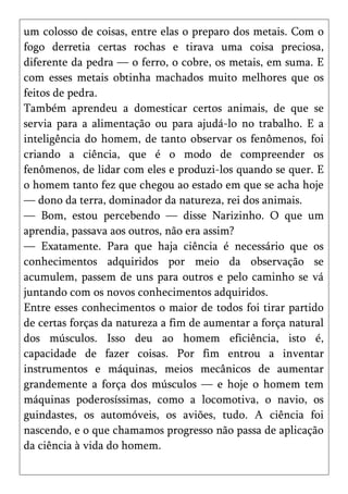 um colosso de coisas, entre elas o preparo dos metais. Com o
fogo derretia certas rochas e tirava uma coisa preciosa,
diferente da pedra — o ferro, o cobre, os metais, em suma. E
com esses metais obtinha machados muito melhores que os
feitos de pedra.
Também aprendeu a domesticar certos animais, de que se
servia para a alimentação ou para ajudá-lo no trabalho. E a
inteligência do homem, de tanto observar os fenômenos, foi
criando a ciência, que é o modo de compreender os
fenômenos, de lidar com eles e produzi-los quando se quer. E
o homem tanto fez que chegou ao estado em que se acha hoje
— dono da terra, dominador da natureza, rei dos animais.
— Bom, estou percebendo — disse Narizinho. O que um
aprendia, passava aos outros, não era assim?
— Exatamente. Para que haja ciência é necessário que os
conhecimentos adquiridos por meio da observação se
acumulem, passem de uns para outros e pelo caminho se vá
juntando com os novos conhecimentos adquiridos.
Entre esses conhecimentos o maior de todos foi tirar partido
de certas forças da natureza a fim de aumentar a força natural
dos músculos. Isso deu ao homem eficiência, isto é,
capacidade de fazer coisas. Por fim entrou a inventar
instrumentos e máquinas, meios mecânicos de aumentar
grandemente a força dos músculos — e hoje o homem tem
máquinas poderosíssimas, como a locomotiva, o navio, os
guindastes, os automóveis, os aviões, tudo. A ciência foi
nascendo, e o que chamamos progresso não passa de aplicação
da ciência à vida do homem.
 